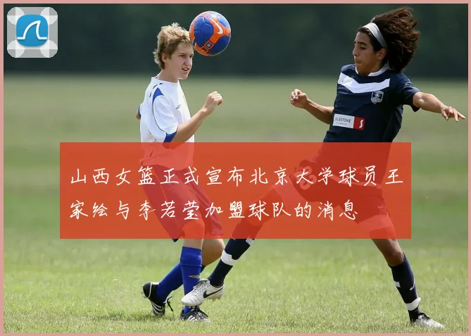 山西女篮正式宣布北京大学球员王家绘与李若莹加盟球队的消息