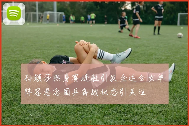孙颖莎热身赛连胜引发全运会女单阵容悬念国乒备战状态引关注