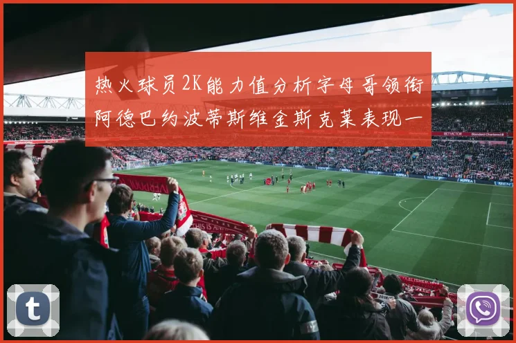 热火球员2K能力值分析字母哥领衔阿德巴约波蒂斯维金斯克莱表现一览