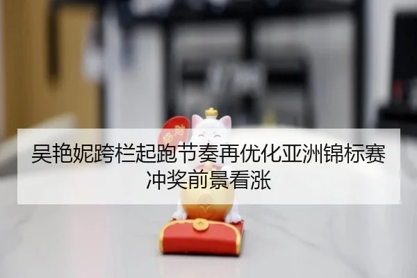 吴艳妮跨栏起跑节奏再优化亚洲锦标赛冲奖前景看涨