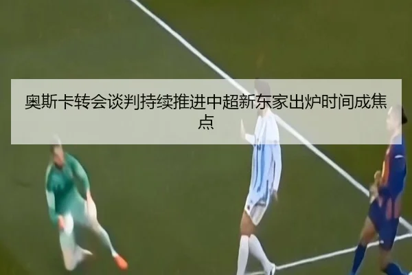奥斯卡转会谈判持续推进中超新东家出炉时间成焦点