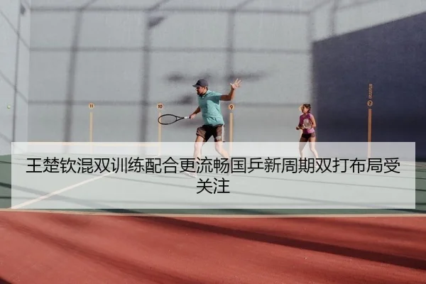 王楚钦混双训练配合更流畅国乒新周期双打布局受关注